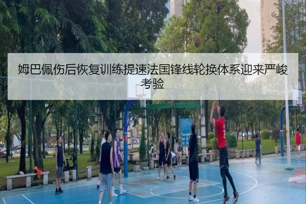 姆巴佩伤后恢复训练提速法国锋线轮换体系迎来严峻考验